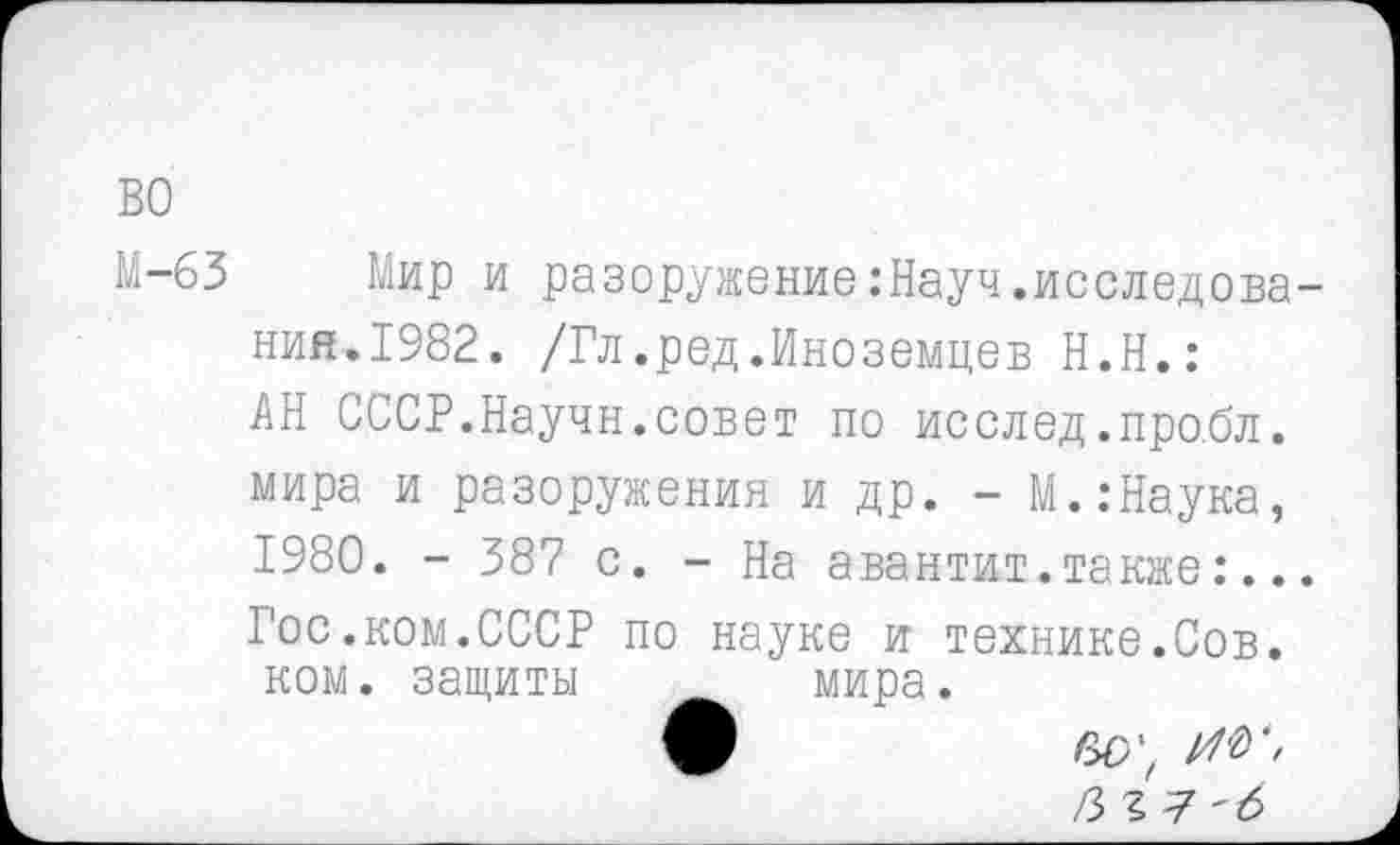 ﻿во
М-63 Мир и разоружение:Науч.исследова-ний.1982. /Гл.ред.Иноземцев Н.Н.: АН СССР.Научн.совет по исслед.про.бл. мира и разоружения и др. - М.:Наука, 1980. - 387 с. - На авантит.также:... Гос.ком.СССР по науке и технике.Сов. ком. защиты	мира.
/3?7'б